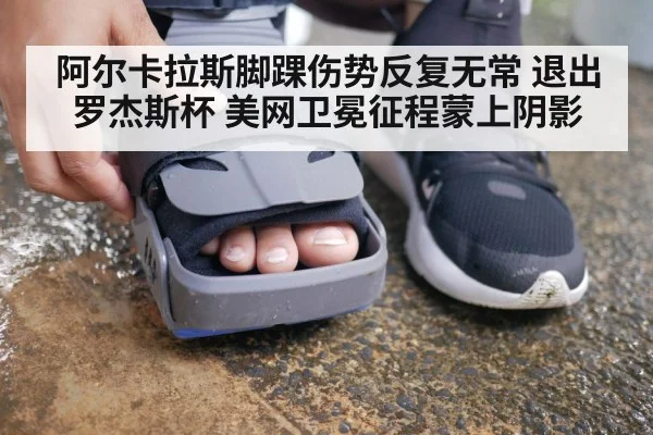 阿尔卡拉斯脚踝伤势反复无常 退出罗杰斯杯 美网卫冕征程蒙上阴影