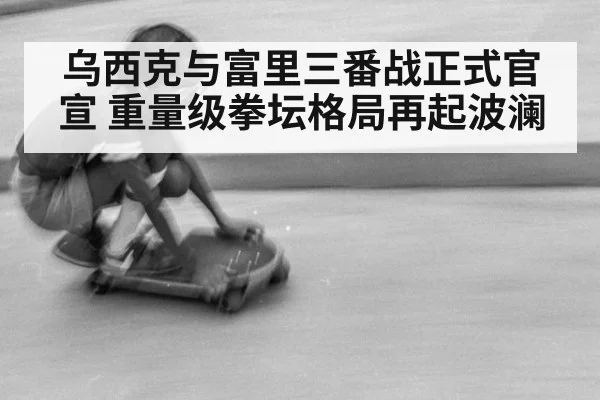 乌西克与富里三番战正式官宣 重量级拳坛格局再起波澜